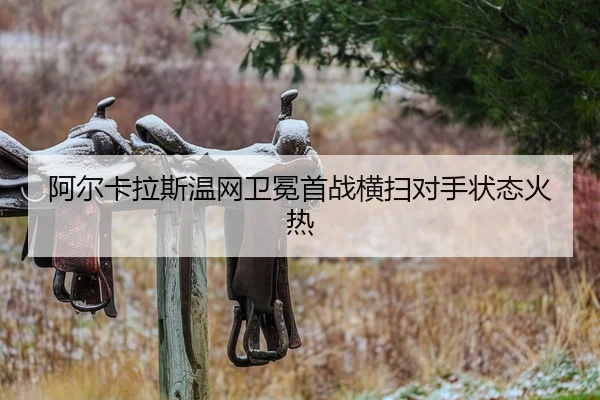 阿尔卡拉斯温网卫冕首战横扫对手状态火热