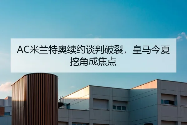 AC米兰特奥续约谈判破裂，皇马今夏挖角成焦点