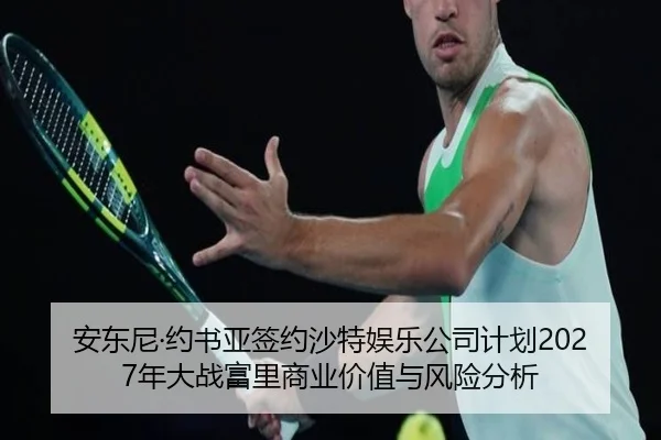 安东尼·约书亚签约沙特娱乐公司计划2027年大战富里商业价值与风险分析