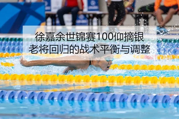 徐嘉余世锦赛100仰摘银 老将回归的战术平衡与调整